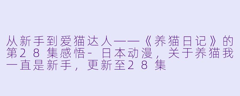 从新手到爱猫达人——《养猫日记》的第28集感悟-日本动漫，关于养猫我一直是新手，更新至28集