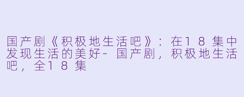 国产剧《积极地生活吧》：在18集中发现生活的美好-国产剧，积极地生活吧，全18集