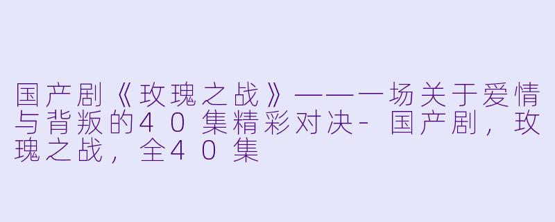 国产剧《玫瑰之战》——一场关于爱情与背叛的40集精彩对决-国产剧，玫瑰之战，全40集