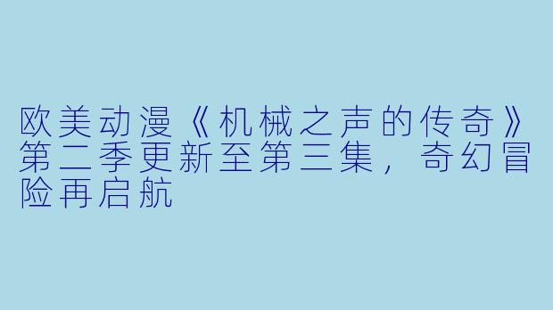欧美动漫《机械之声的传奇》第二季更新至第三集，奇幻冒险再启航