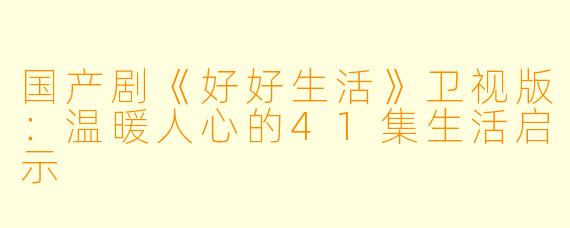 国产剧《好好生活》卫视版：温暖人心的41集生活启示