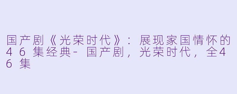 国产剧《光荣时代》：展现家国情怀的46集经典-国产剧，光荣时代，全46集