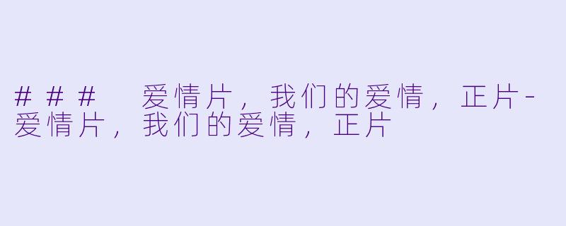 ### 爱情片，我们的爱情，正片-爱情片，我们的爱情，正片