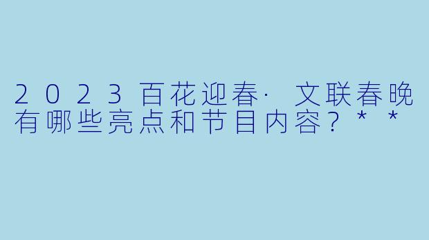 2023百花迎春·文联春晚有哪些亮点和节目内容?**