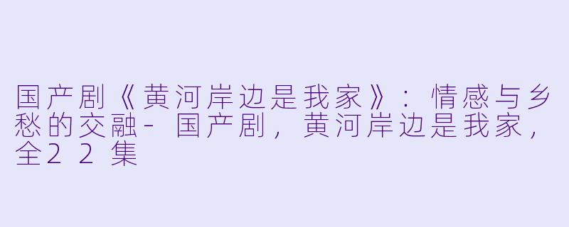 国产剧《黄河岸边是我家》：情感与乡愁的交融-国产剧，黄河岸边是我家，全22集