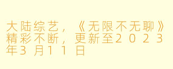 大陆综艺，《无限不无聊》精彩不断，更新至2023年3月11日