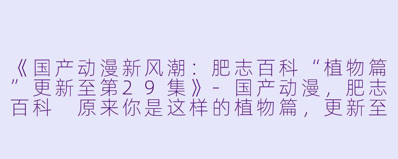 《国产动漫新风潮：肥志百科“植物篇”更新至第29集》-国产动漫，肥志百科 原来你是这样的植物篇，更新至29集