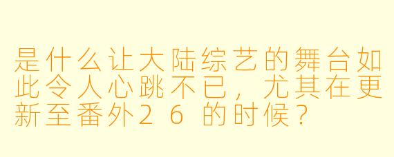 是什么让大陆综艺的舞台如此令人心跳不已,尤其在更新至番外26的时候?