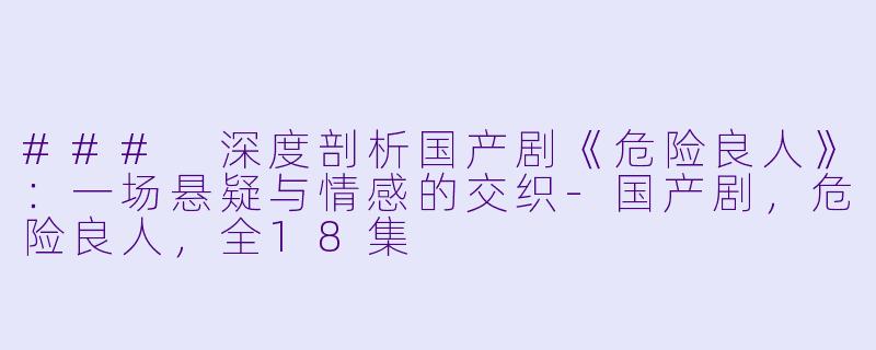### 深度剖析国产剧《危险良人》：一场悬疑与情感的交织-国产剧，危险良人，全18集