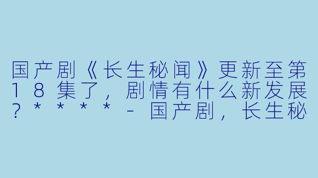 国产剧《长生秘闻》更新至第18集了,剧情有什么新发展?****