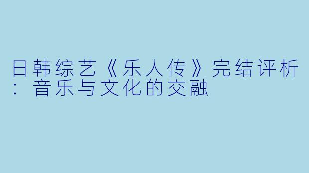 日韩综艺《乐人传》完结评析：音乐与文化的交融