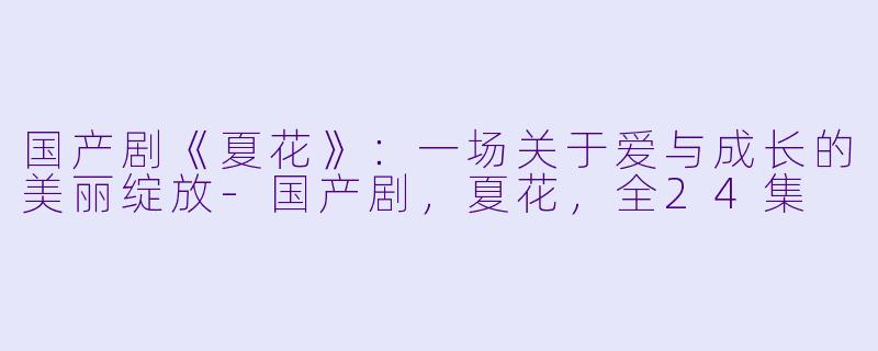国产剧《夏花》：一场关于爱与成长的美丽绽放-国产剧，夏花，全24集