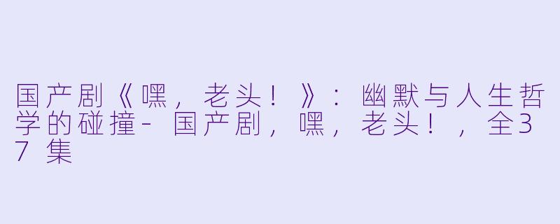 国产剧《嘿,老头!》:幽默与人生哲学的碰撞