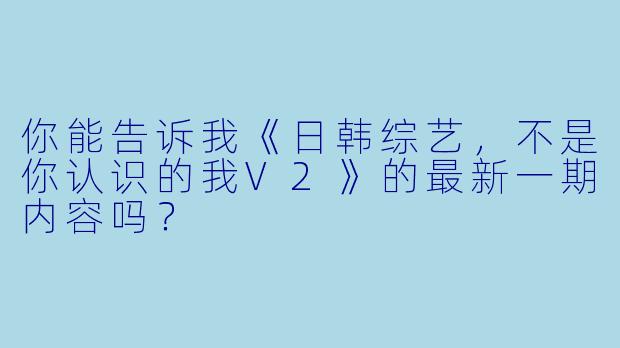 你能告诉我《日韩综艺,不是你认识的我V2》的最新一期内容吗?