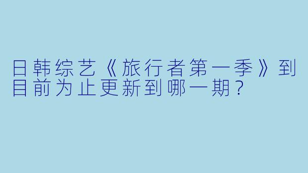日韩综艺《旅行者第一季》到目前为止更新到哪一期？  