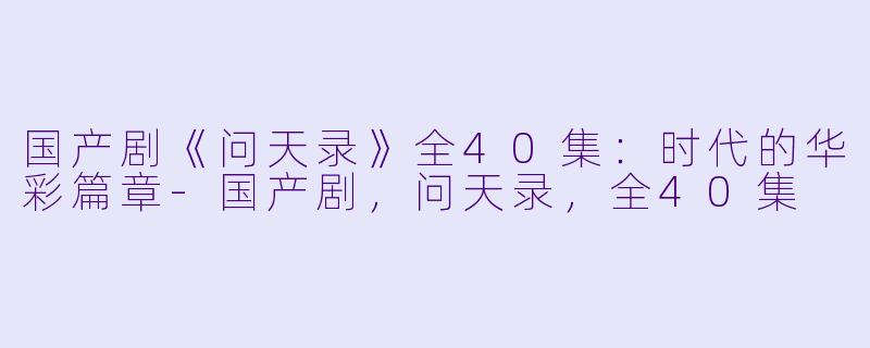 国产剧《问天录》全40集：时代的华彩篇章-国产剧，问天录，全40集