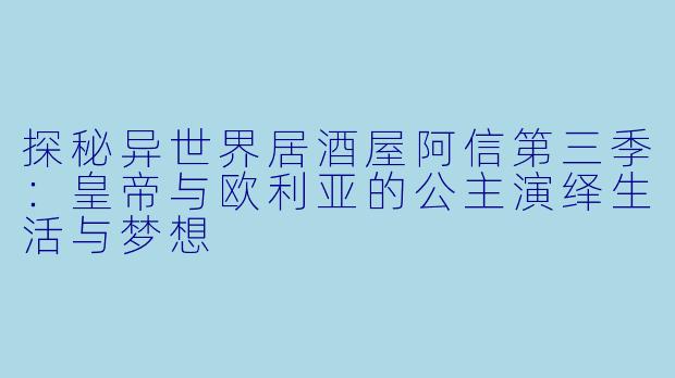 探秘异世界居酒屋阿信第三季:皇帝与欧利亚的公主演绎生活与梦想