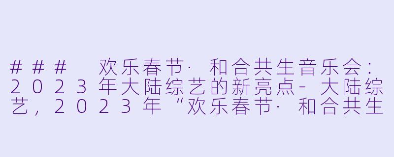 ### 欢乐春节·和合共生音乐会：2023年大陆综艺的新亮点-大陆综艺，2023年“欢乐春节·和合共生”音乐会，全1期