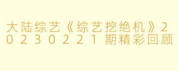 大陆综艺《综艺挖绝机》20230221期精彩回顾