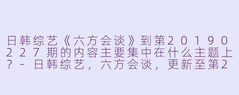 日韩综艺《六方会谈》到第20190227期的内容主要集中在什么主题上?