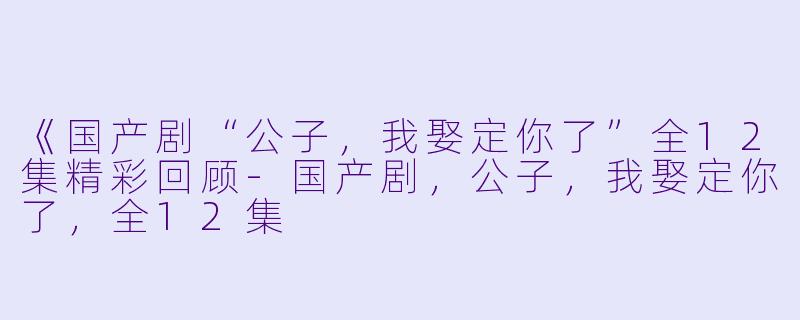 《国产剧“公子,我娶定你了”全12集精彩回顾