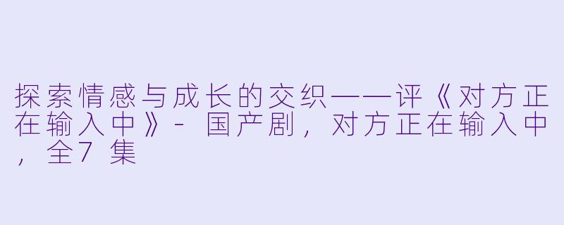 探索情感与成长的交织——评《对方正在输入中》-国产剧，对方正在输入中，全7集