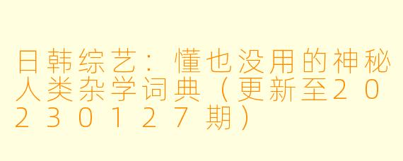 日韩综艺：懂也没用的神秘人类杂学词典（更新至20230127期）