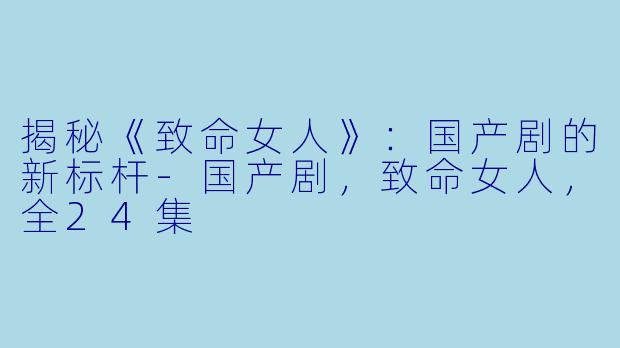 揭秘《致命女人》：国产剧的新标杆-国产剧，致命女人，全24集