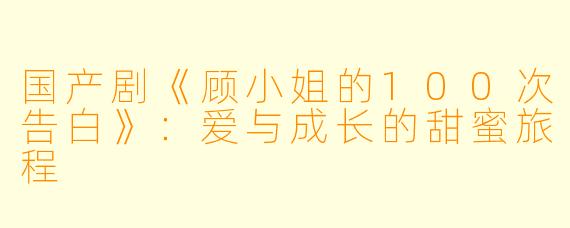 国产剧《顾小姐的100次告白》：爱与成长的甜蜜旅程