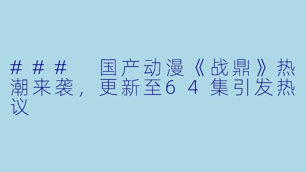 ### 国产动漫《战鼎》热潮来袭，更新至64集引发热议