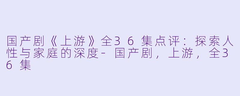 国产剧《上游》全36集点评：探索人性与家庭的深度-国产剧，上游，全36集