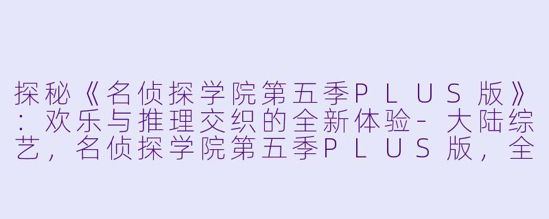 探秘《名侦探学院第五季PLUS版》：欢乐与推理交织的全新体验-大陆综艺，名侦探学院第五季PLUS版，全13期