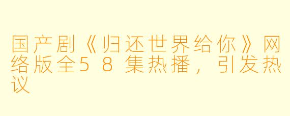国产剧《归还世界给你》网络版全58集热播，引发热议