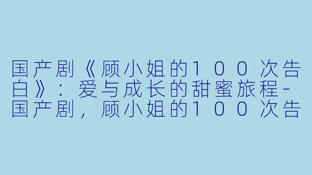 国产剧《顾小姐的100次告白》：爱与成长的甜蜜旅程-国产剧，顾小姐的100次告白，全8集