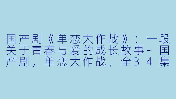 国产剧《单恋大作战》：一段关于青春与爱的成长故事-国产剧，单恋大作战，全34集