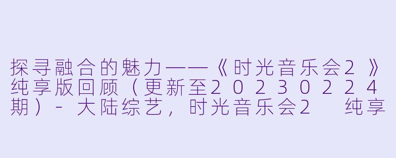 探寻融合的魅力——《时光音乐会2》纯享版回顾（更新至20230224期）-大陆综艺，时光音乐会2 纯享版，更新至20230224期