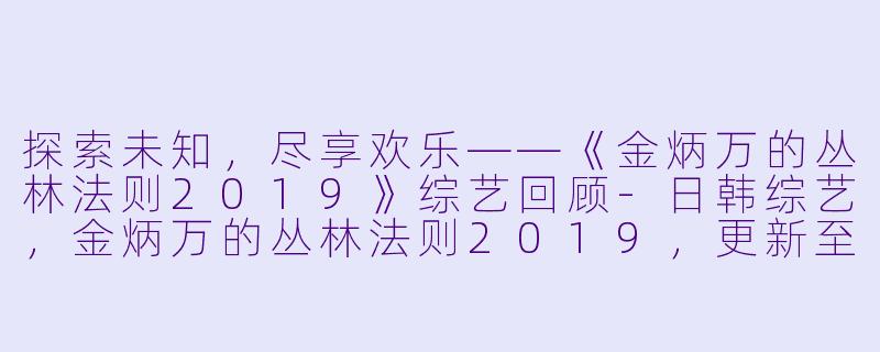 探索未知，尽享欢乐——《金炳万的丛林法则2019》综艺回顾-日韩综艺，金炳万的丛林法则2019，更新至第20191222期完结