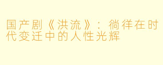国产剧《洪流》：徜徉在时代变迁中的人性光辉