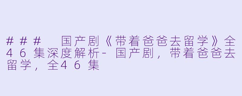 ### 国产剧《带着爸爸去留学》全46集深度解析-国产剧，带着爸爸去留学，全46集