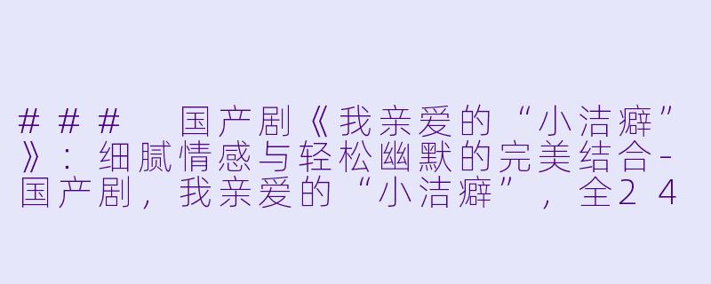 ### 国产剧《我亲爱的“小洁癖”》：细腻情感与轻松幽默的完美结合-国产剧，我亲爱的“小洁癖”，全24集