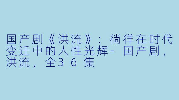 国产剧《洪流》：徜徉在时代变迁中的人性光辉-国产剧，洪流，全36集