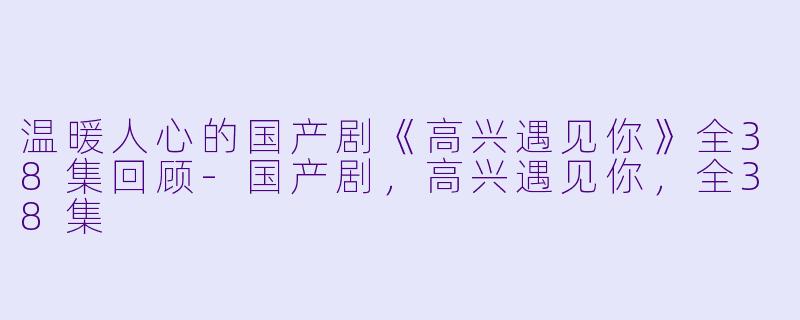 温暖人心的国产剧《高兴遇见你》全38集回顾-国产剧，高兴遇见你，全38集