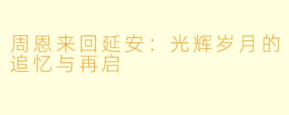 周恩来回延安：光辉岁月的追忆与再启