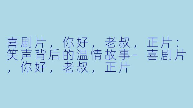 喜剧片，你好，老叔，正片：笑声背后的温情故事-喜剧片，你好，老叔，正片