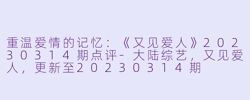 重温爱情的记忆：《又见爱人》20230314期点评-大陆综艺，又见爱人，更新至20230314期