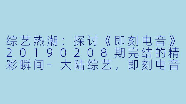 综艺热潮：探讨《即刻电音》20190208期完结的精彩瞬间-大陆综艺，即刻电音，更新至第20190208期完结