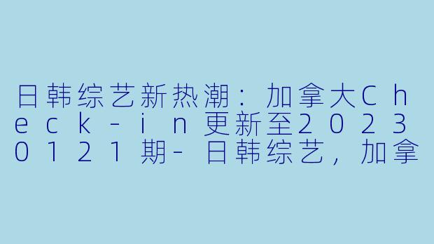 日韩综艺新热潮：加拿大Check-in更新至20230121期-日韩综艺，加拿大Check-in，更新至20230121期