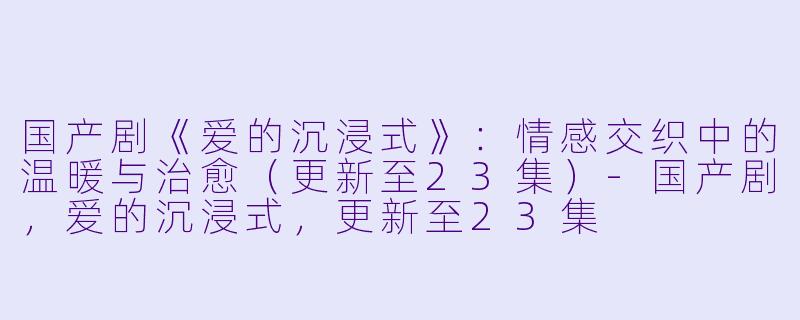 国产剧《爱的沉浸式》：情感交织中的温暖与治愈（更新至23集）-国产剧，爱的沉浸式，更新至23集
