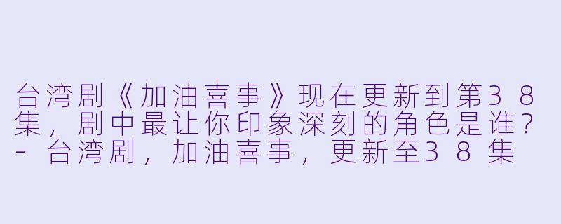 台湾剧《加油喜事》现在更新到第38集,剧中最让你印象深刻的角色是谁?