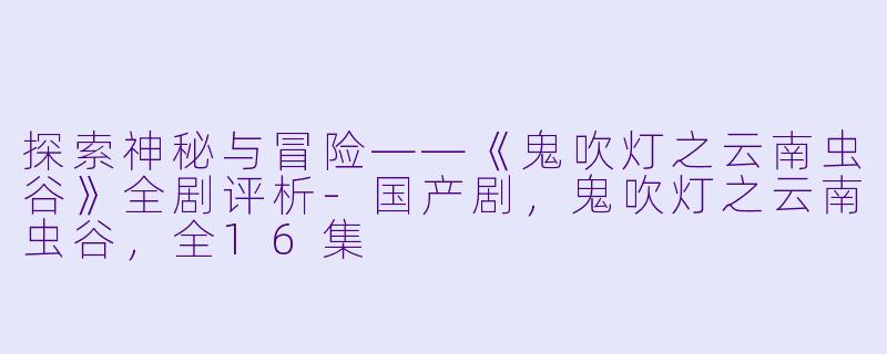 探索神秘与冒险——《鬼吹灯之云南虫谷》全剧评析-国产剧，鬼吹灯之云南虫谷，全16集